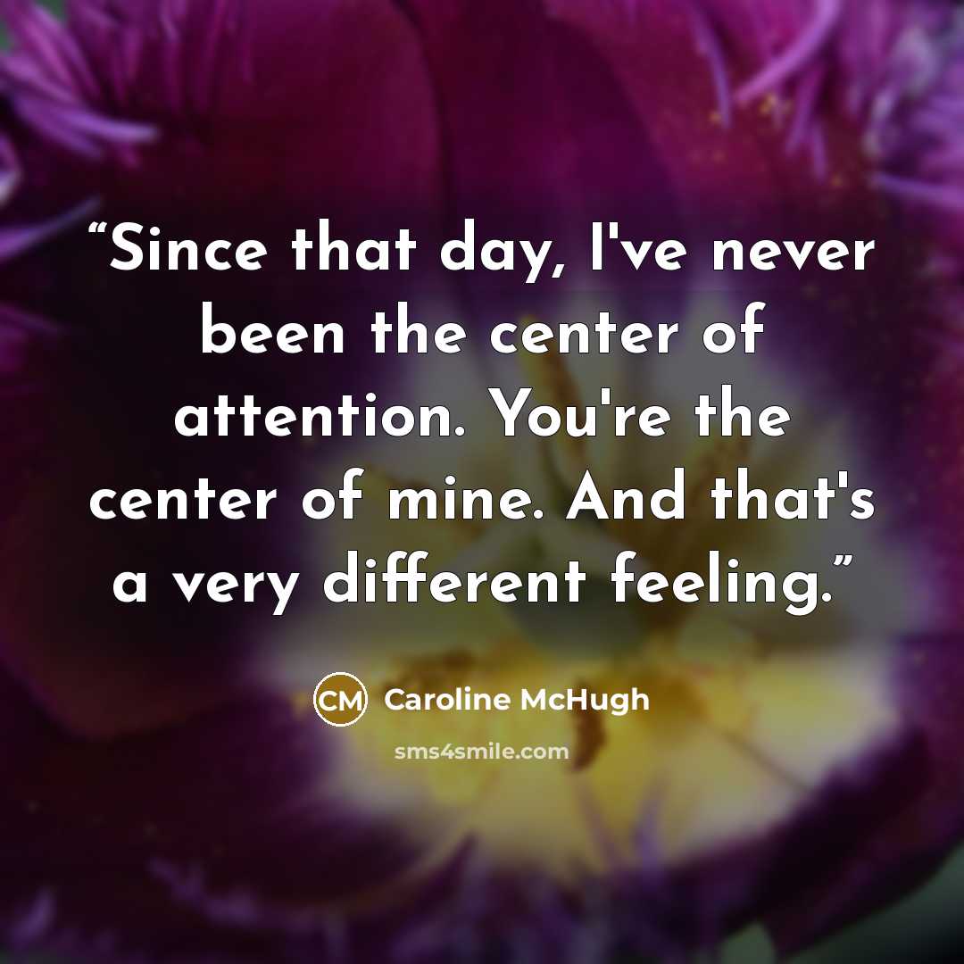 “Since that day, I've never been the center of attention. You're the center of mine. And that's a very different feeling.” quote by Caroline McHugh