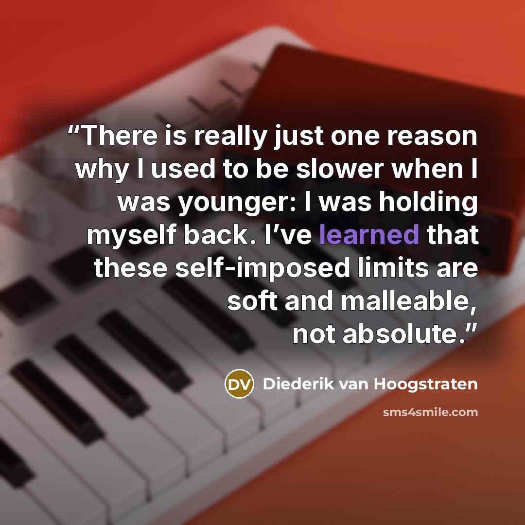 “There is really just one reason why I used to be slower when I was younger: I was holding myself back. I’ve learned that these self-imposed limits are soft and malleable, not absolute.” quote by Diederik van Hoogstraten