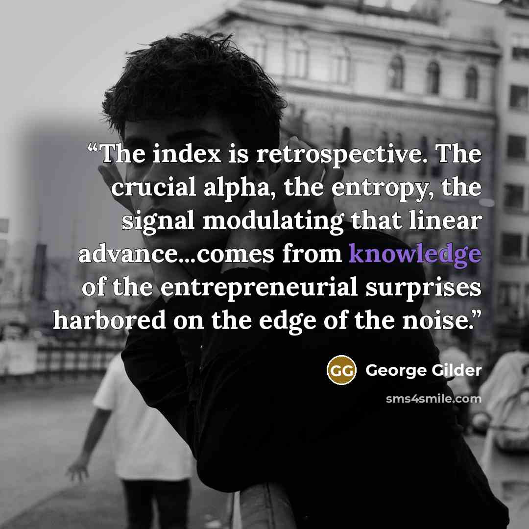 “The index is retrospective. The crucial alpha, the entropy, the signal modulating that linear advance...comes from knowledge of the entrepreneurial surprises harbored on the edge of the noise.” quote by George Gilder