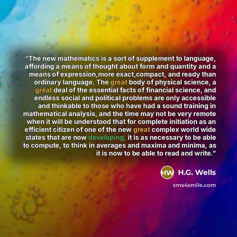 “The new mathematics is a sort of supplement to language, affording a means of thought about form and quantity and a means of expression,more exact,compact, and ready than ordinary language. The great body of physical science, a great deal of the essential facts of financial science, and endless…” quote by H.G. Wells