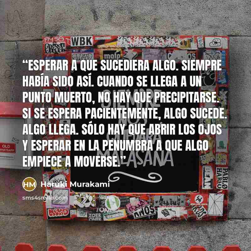 “Esperar a que sucediera algo. Siempre había sido así. Cuando se llega a un punto muerto, no hay que precipitarse. Si se espera pacientemente, algo sucede. Algo llega. Sólo hay que abrir los ojos y esperar en la penumbra a que algo empiece a moverse.” quote by Haruki Murakami