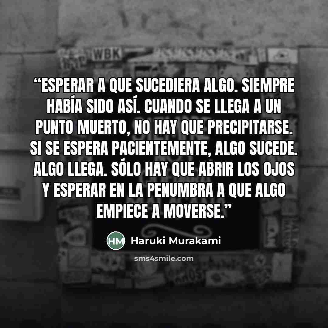 “Esperar a que sucediera algo. Siempre había sido así. Cuando se llega a un punto muerto, no hay que precipitarse. Si se espera pacientemente, algo sucede. Algo llega. Sólo hay que abrir los ojos y esperar en la penumbra a que algo empiece a moverse.” quote by Haruki Murakami