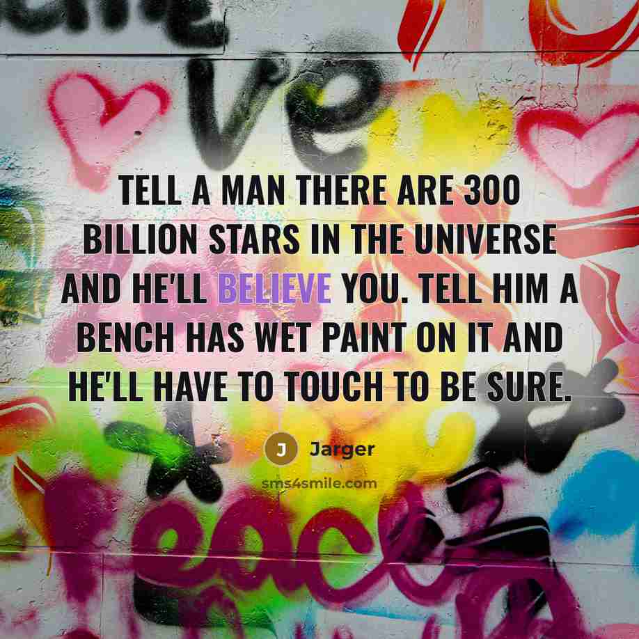 “Tell a man there are 300 Billion stars in the universe and he'll believe you. Tell him a bench has wet paint on it and he'll have to touch to be sure.” quote by Jarger