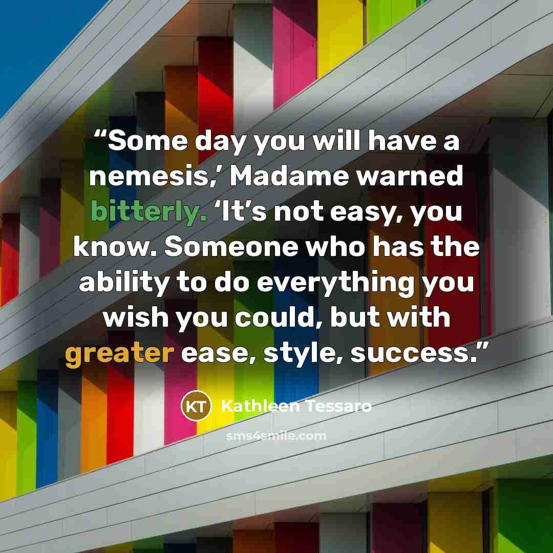 “Some day you will have a nemesis,’ Madame warned bitterly. ‘It’s not easy, you know. Someone who has the ability to do everything you wish you could, but with greater ease, style, success.” quote by Kathleen Tessaro