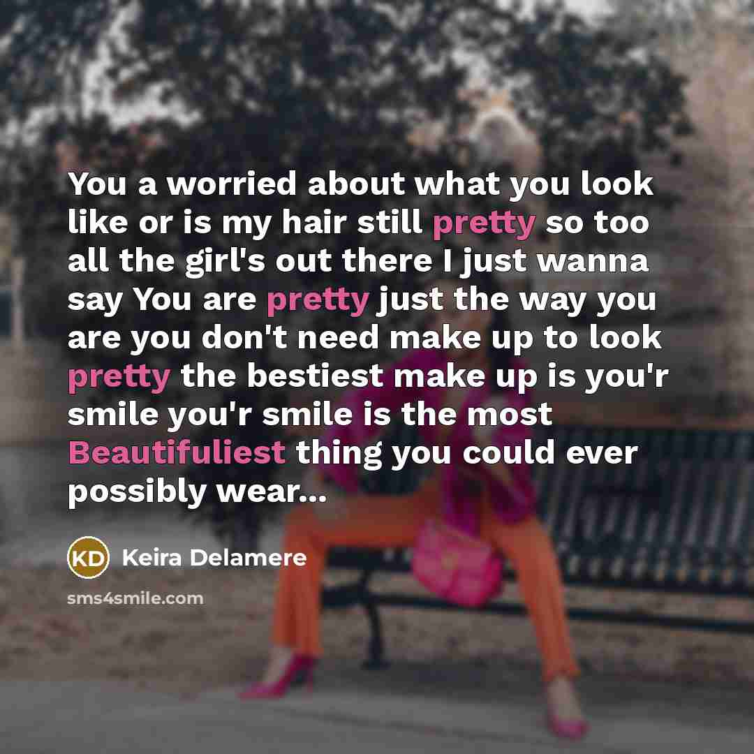 “You a worried about what you look like or is my hair still pretty so too all the girl's out there I just wanna say You are pretty just the way you are you don't need make up to look pretty the bestiest make up is you'r smile you'r smile is the most Beautifuliest thing you could ever possibly wear...” quote by Keira Delamere