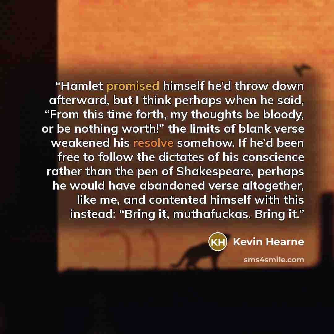 “Hamlet promised himself he’d throw down afterward, but I think perhaps when he said, “From this time forth, my thoughts be bloody, or be nothing worth!” the limits of blank verse weakened his resolve somehow. If he’d been free to follow the dictates of his conscience rather than the pen of…” quote by Kevin Hearne
