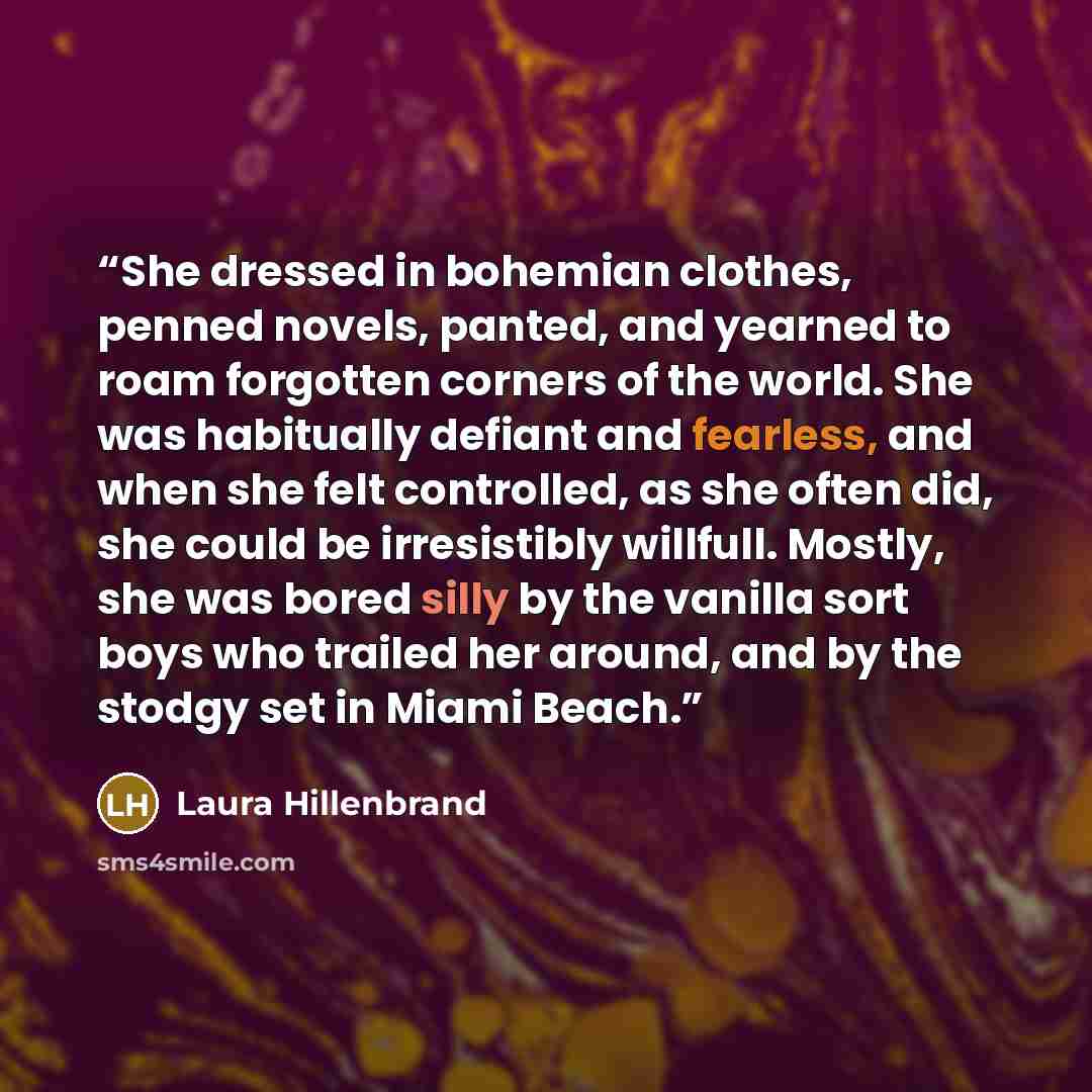 “She dressed in bohemian clothes, penned novels, panted, and yearned to roam forgotten corners of the world. She was habitually defiant and fearless, and when she felt controlled, as she often did, she could be irresistibly willfull. Mostly, she was bored silly by the vanilla sort boys who trailed…” quote by Laura Hillenbrand