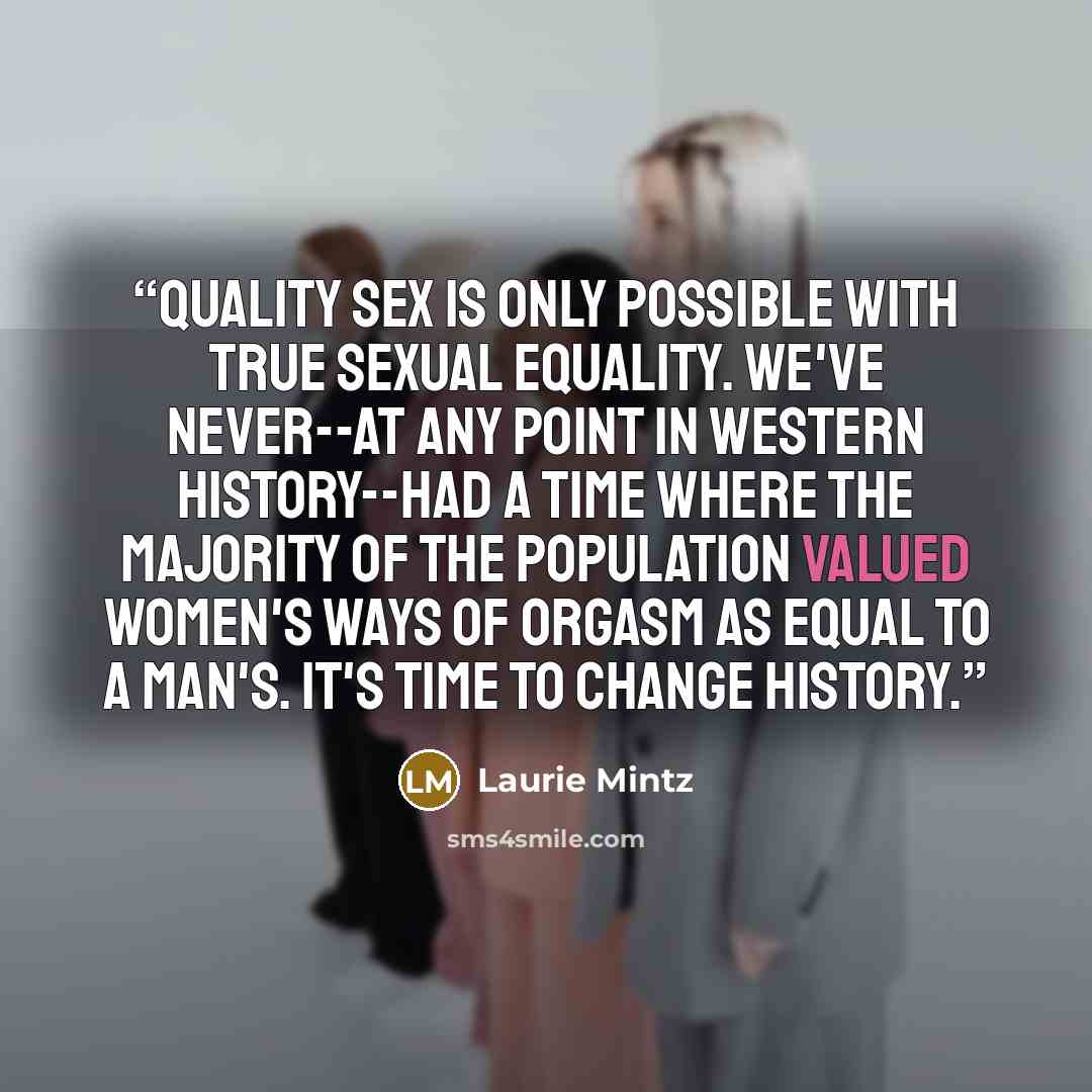 “Quality sex is only possible with true sexual equality. We've never--at any point in Western history--had a time where the majority of the population valued women's ways of orgasm as equal to a man's. It's time to change history.” quote by Laurie Mintz