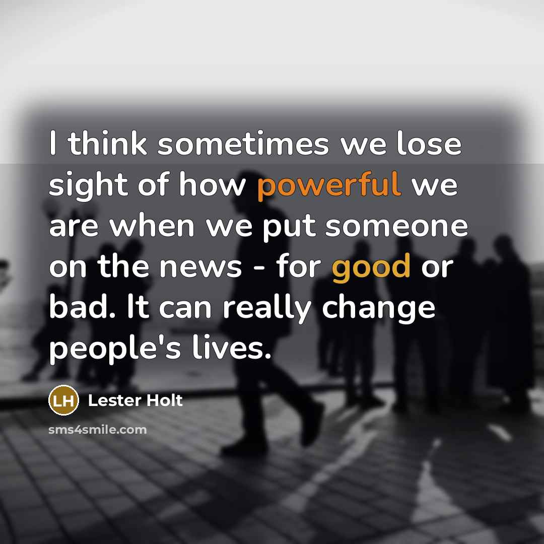 “I think sometimes we lose sight of how powerful we are when we put someone on the news - for good or bad. It can really change people's lives.” quote by Lester Holt