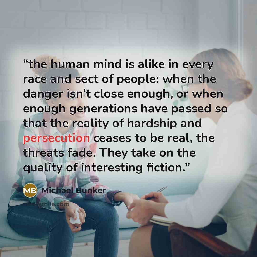 “the human mind is alike in every race and sect of people: when the danger isn’t close enough, or when enough generations have passed so that the reality of hardship and persecution ceases to be real, the threats fade. They take on the quality of interesting fiction.” quote by Michael Bunker