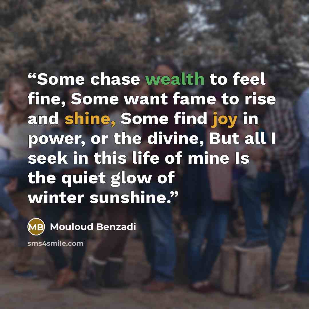 “Some chase wealth to feel fine, Some want fame to rise and shine, Some find joy in power, or the divine, But all I seek in this life of mine Is the quiet glow of winter sunshine.” quote by Mouloud Benzadi