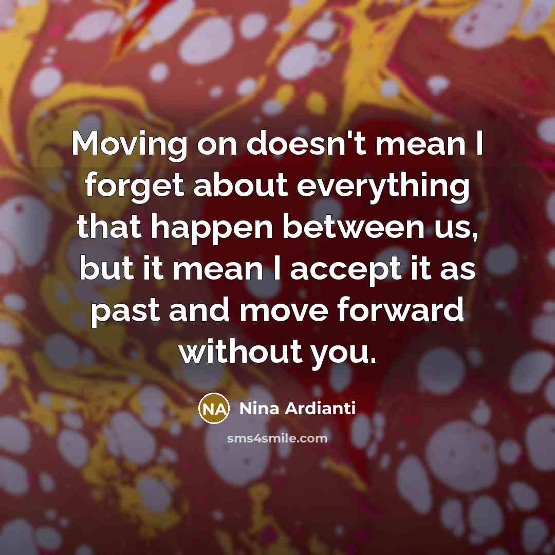 “Moving on doesn't mean I forget about everything that happen between us, but it mean I accept it as past and move forward without you.” quote by Nina Ardianti