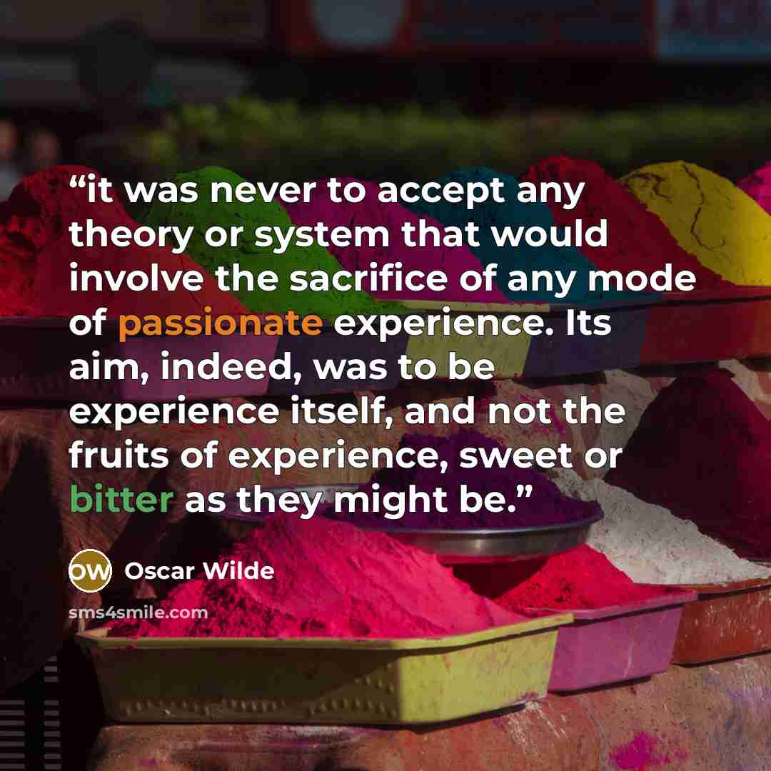 “it was never to accept any theory or system that would involve the sacrifice of any mode of passionate experience. Its aim, indeed, was to be experience itself, and not the fruits of experience, sweet or bitter as they might be.” quote by Oscar Wilde