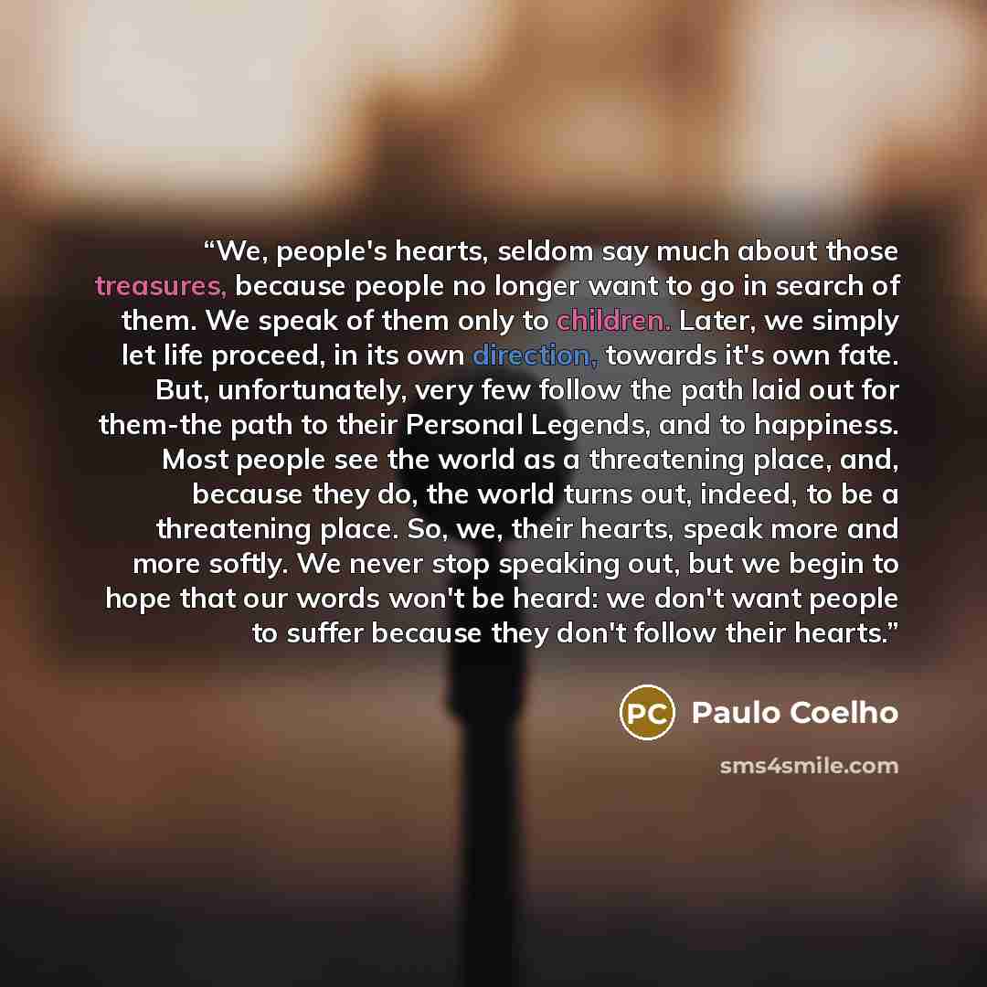 “We, people's hearts, seldom say much about those treasures, because people no longer want to go in search of them. We speak of them only to children. Later, we simply let life proceed, in its own direction, towards it's own fate. But, unfortunately, very few follow the path laid out for them-the…” quote by Paulo Coelho