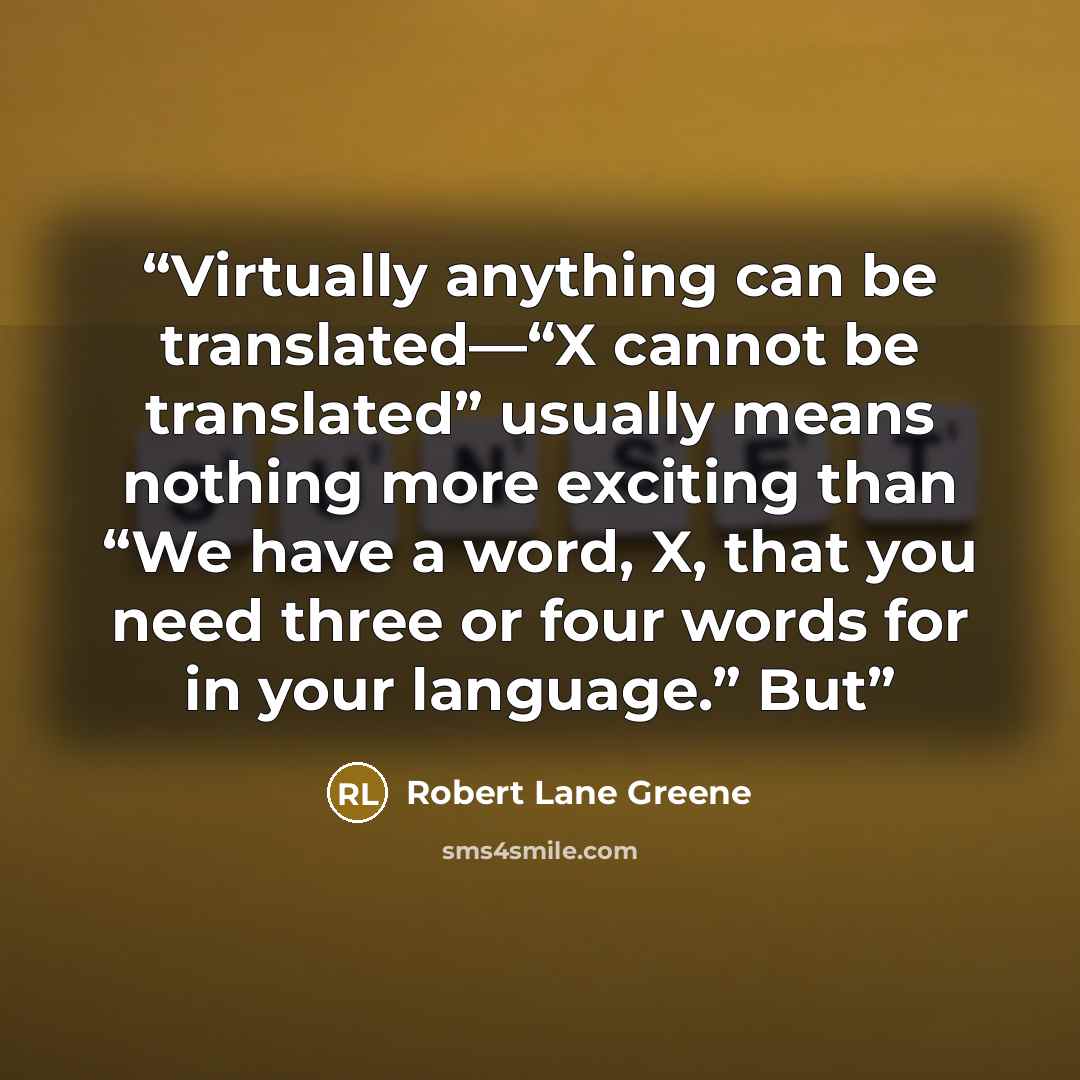 “Virtually anything can be translated—“X cannot be translated” usually means nothing more exciting than “We have a word, X, that you need three or four words for in your language.” But” quote by Robert Lane Greene