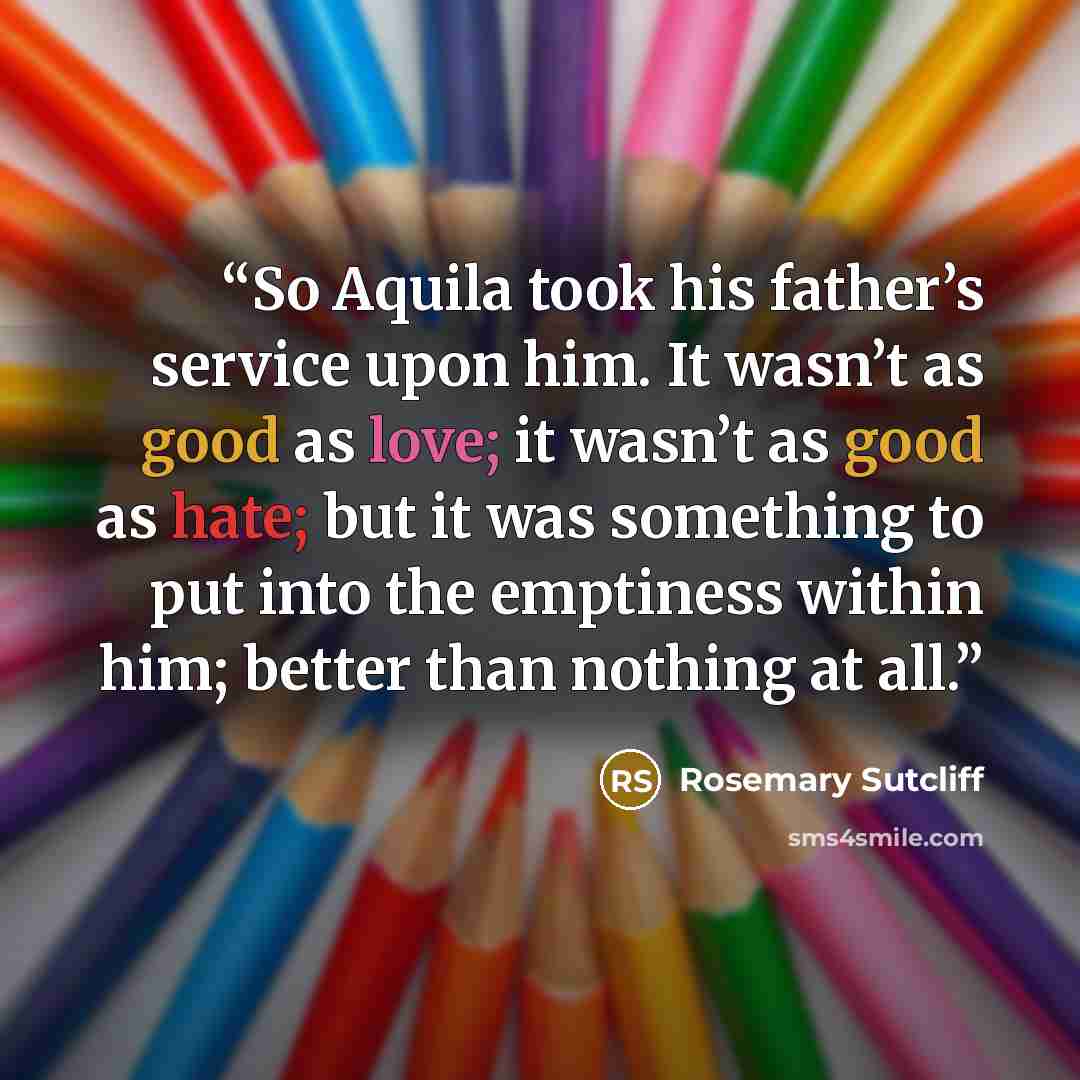 “So Aquila took his father’s service upon him. It wasn’t as good as love; it wasn’t as good as hate; but it was something to put into the emptiness within him; better than nothing at all.” quote by Rosemary Sutcliff