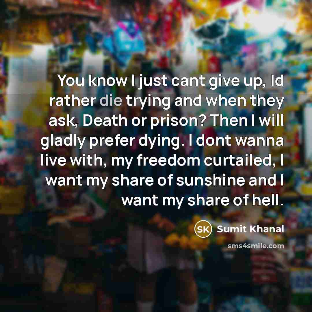 “You know I just cant give up, Id rather die trying and when they ask, Death or prison? Then I will gladly prefer dying. I dont wanna live with, my freedom curtailed, I want my share of sunshine and I want my share of hell.” quote by Sumit Khanal