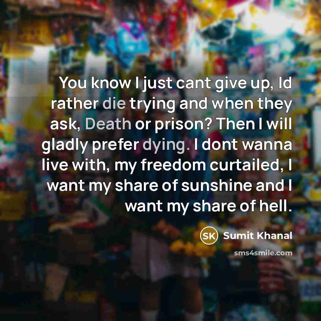 “You know I just cant give up, Id rather die trying and when they ask, Death or prison? Then I will gladly prefer dying. I dont wanna live with, my freedom curtailed, I want my share of sunshine and I want my share of hell.” quote by Sumit Khanal