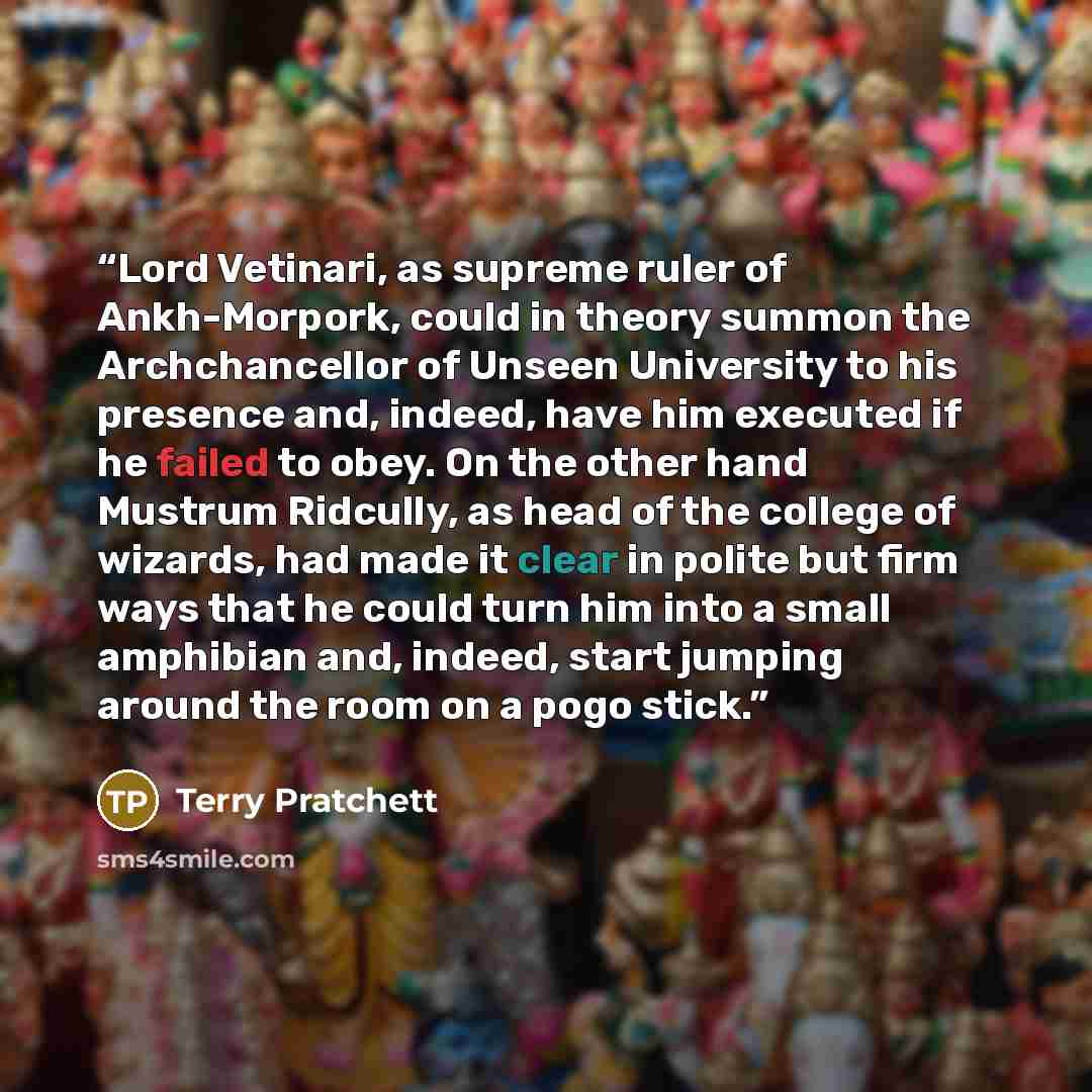 “Lord Vetinari, as supreme ruler of Ankh-Morpork, could in theory summon the Archchancellor of Unseen University to his presence and, indeed, have him executed if he failed to obey. On the other hand Mustrum Ridcully, as head of the college of wizards, had made it clear in polite but firm ways that…” quote by Terry Pratchett
