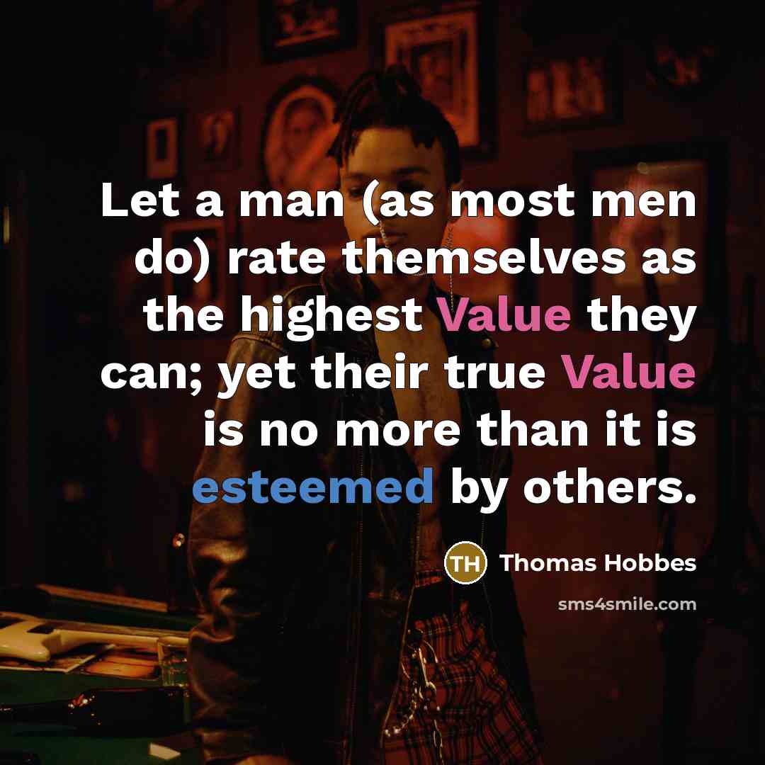 “Let a man (as most men do) rate themselves as the highest Value they can; yet their true Value is no more than it is esteemed by others.” quote by Thomas Hobbes