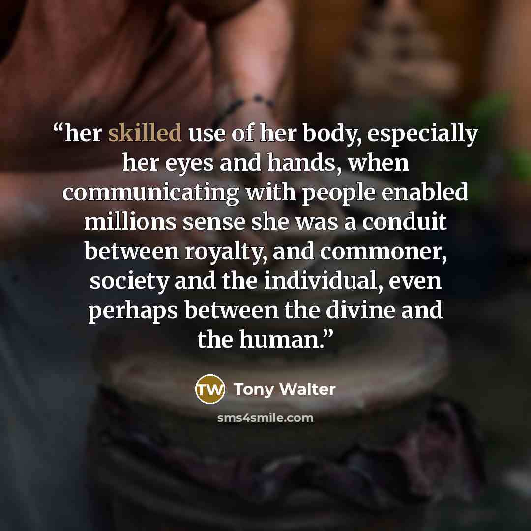 “her skilled use of her body, especially her eyes and hands, when communicating with people enabled millions sense she was a conduit between royalty, and commoner, society and the individual, even perhaps between the divine and the human.” quote by Tony Walter