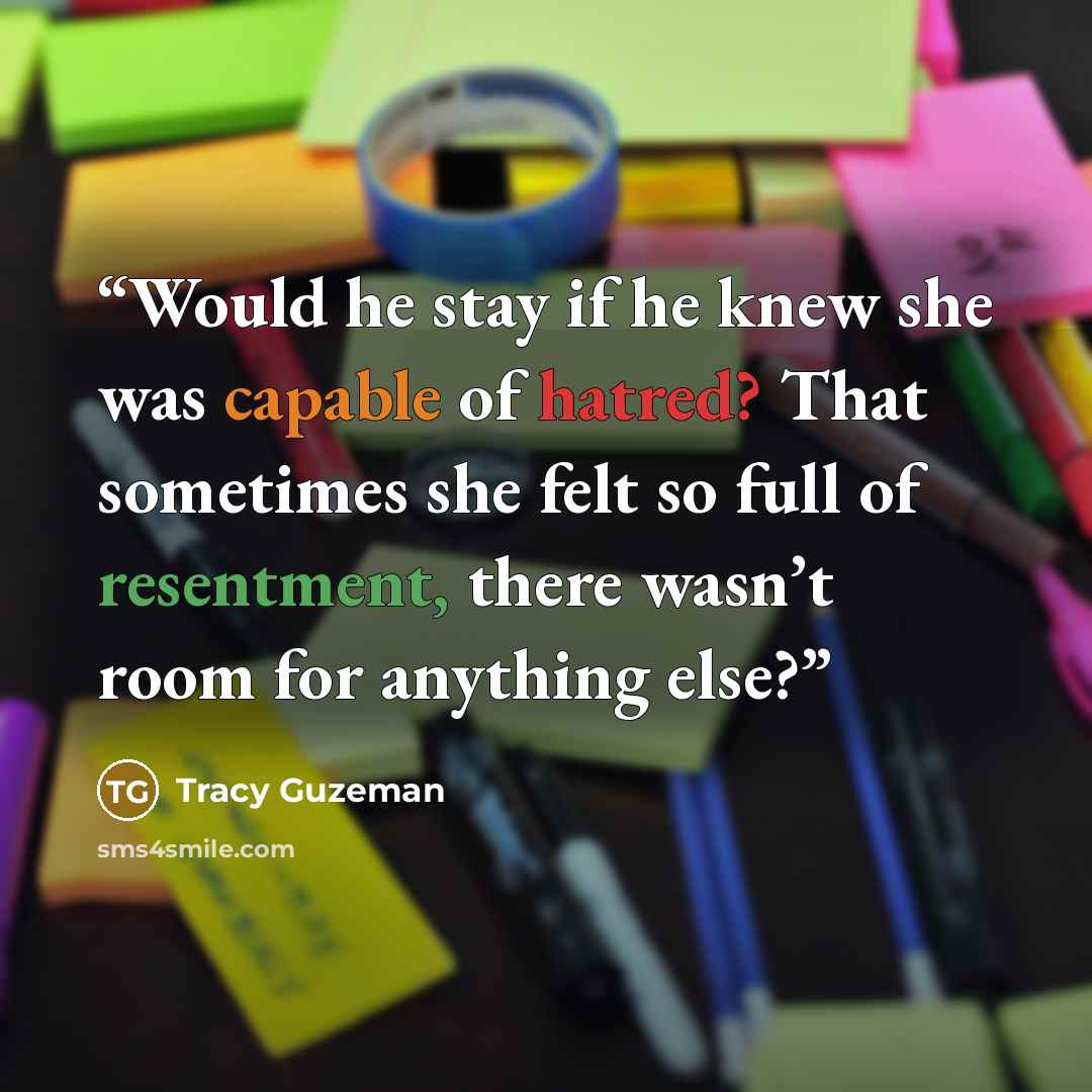 “Would he stay if he knew she was capable of hatred? That sometimes she felt so full of resentment, there wasn’t room for anything else?” quote by Tracy Guzeman