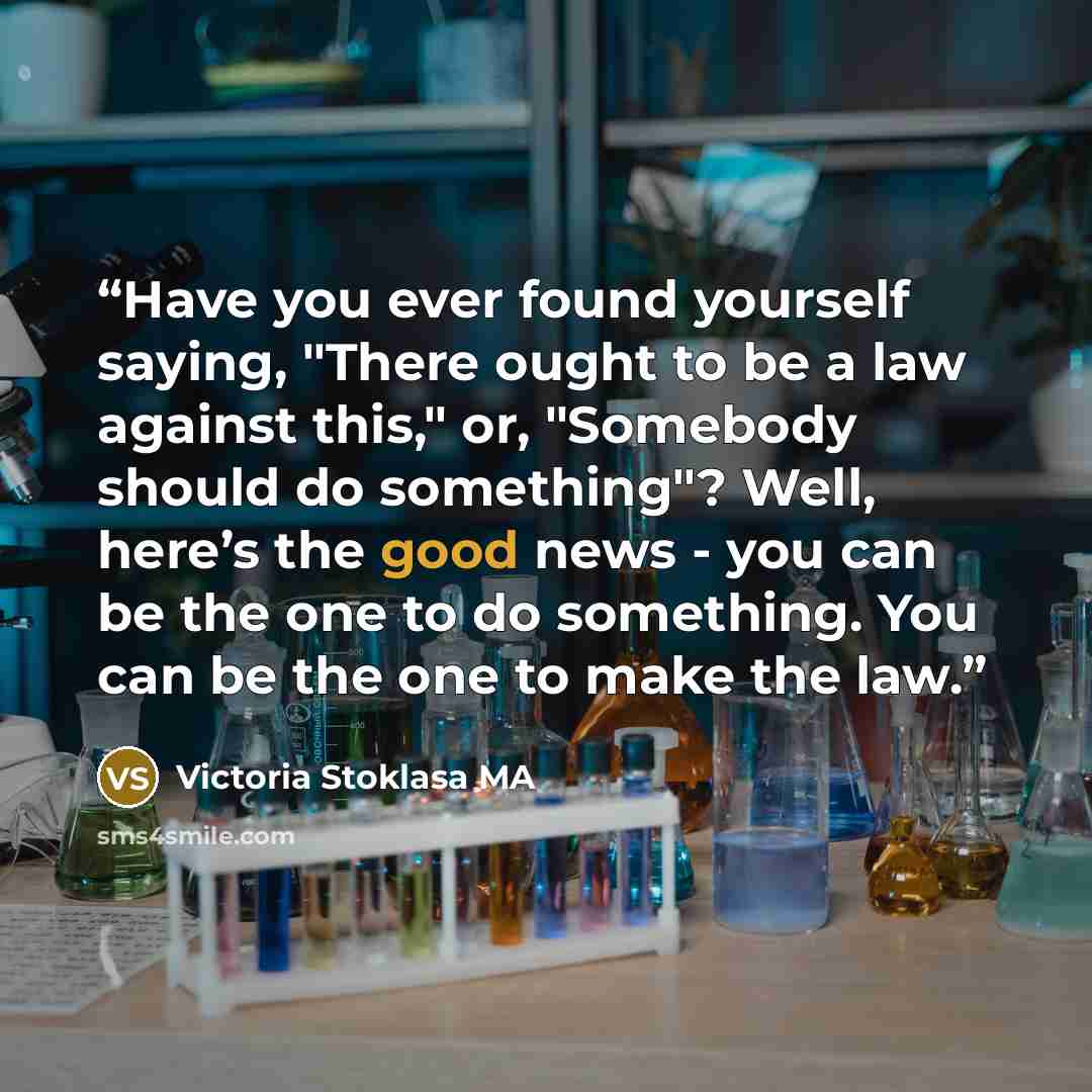 “Have you ever found yourself saying, "There ought to be a law against this," or, "Somebody should do something"? Well, here’s the good news - you can be the one to do something. You can be the one to make the law.” quote by Victoria Stoklasa MA