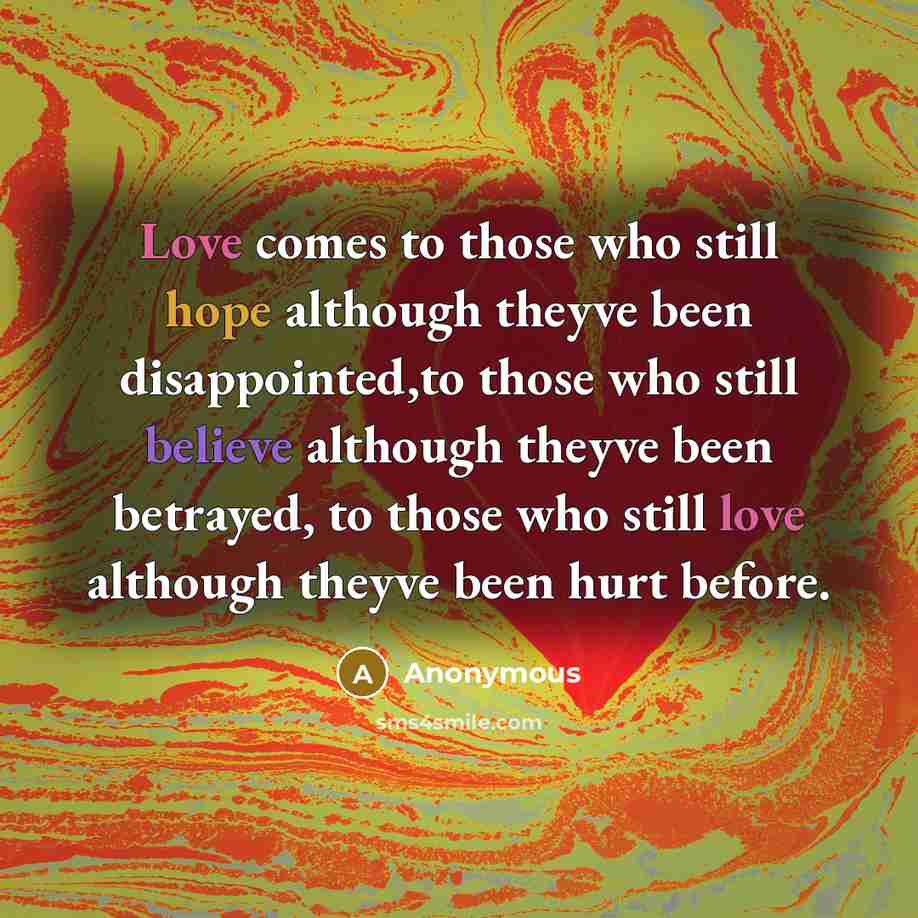 “Love comes to those who still hope although theyve been disappointed,to those who still believe although theyve been betrayed, to those who still love although theyve been hurt before.” quote by Anonymous