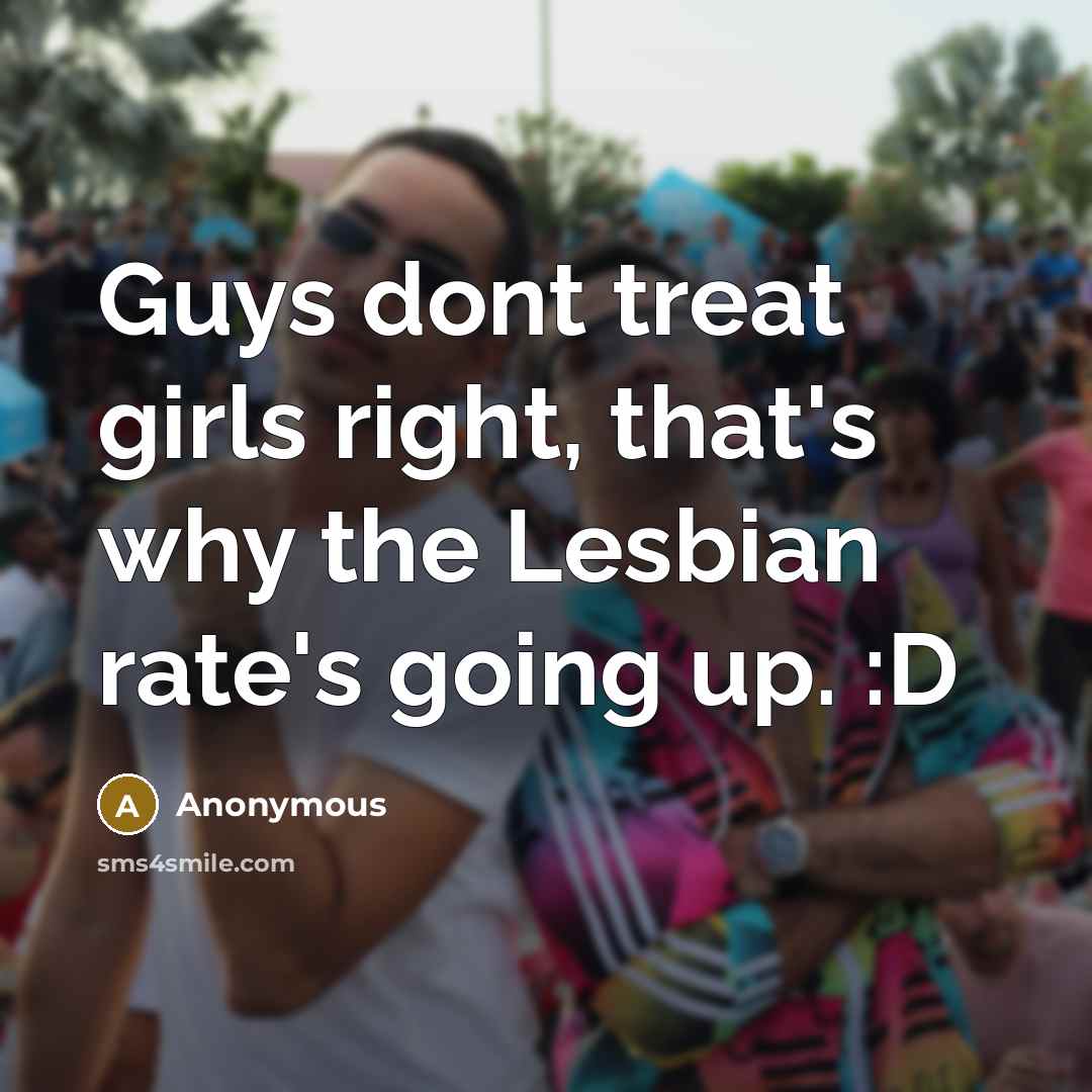 “Guys dont treat girls right, that's why the Lesbian rate's going up. :D” quote by Anonymous