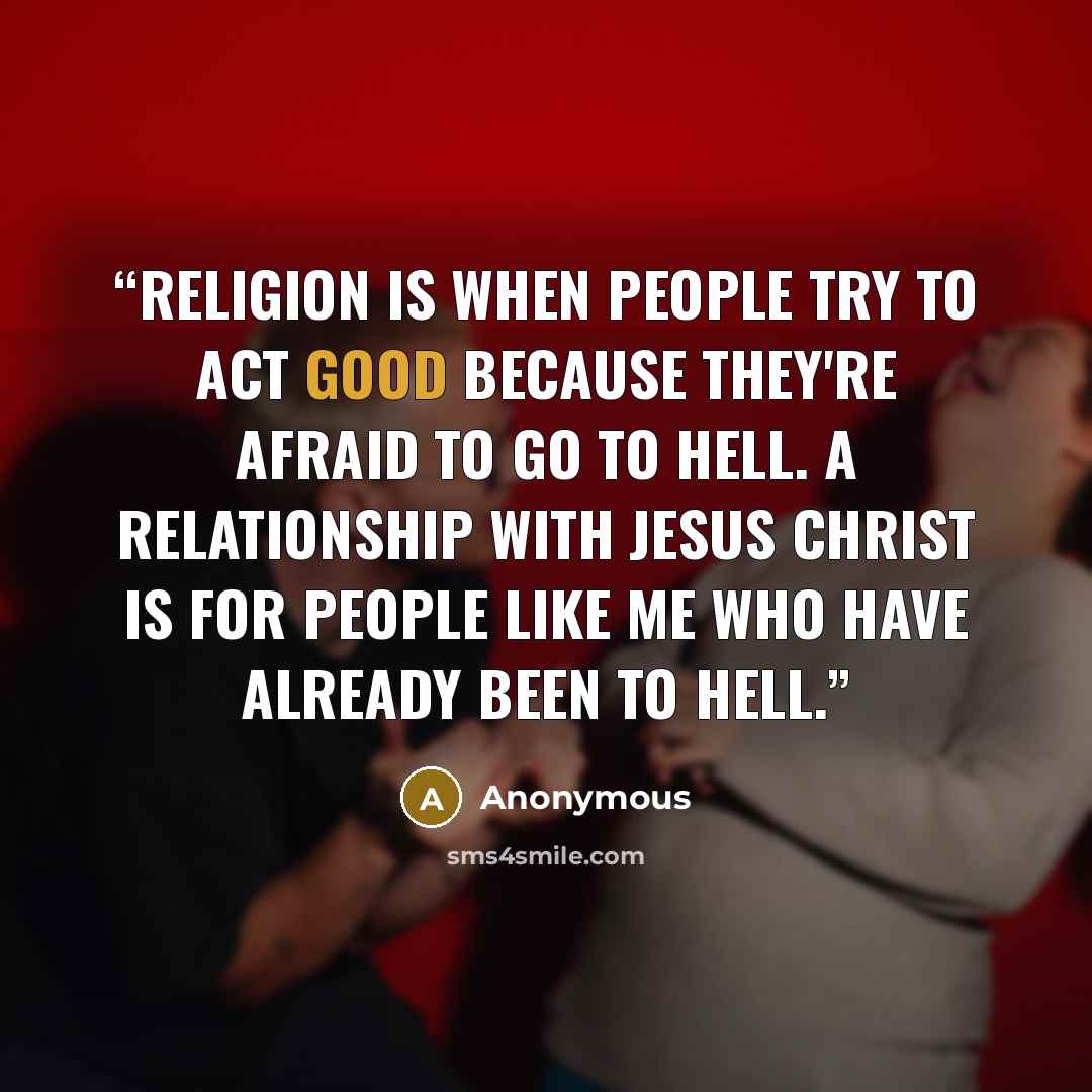 “Religion is when people try to act good because they're afraid to go to hell. A relationship with Jesus Christ is for people like me who have already been to hell.” quote by Anonymous