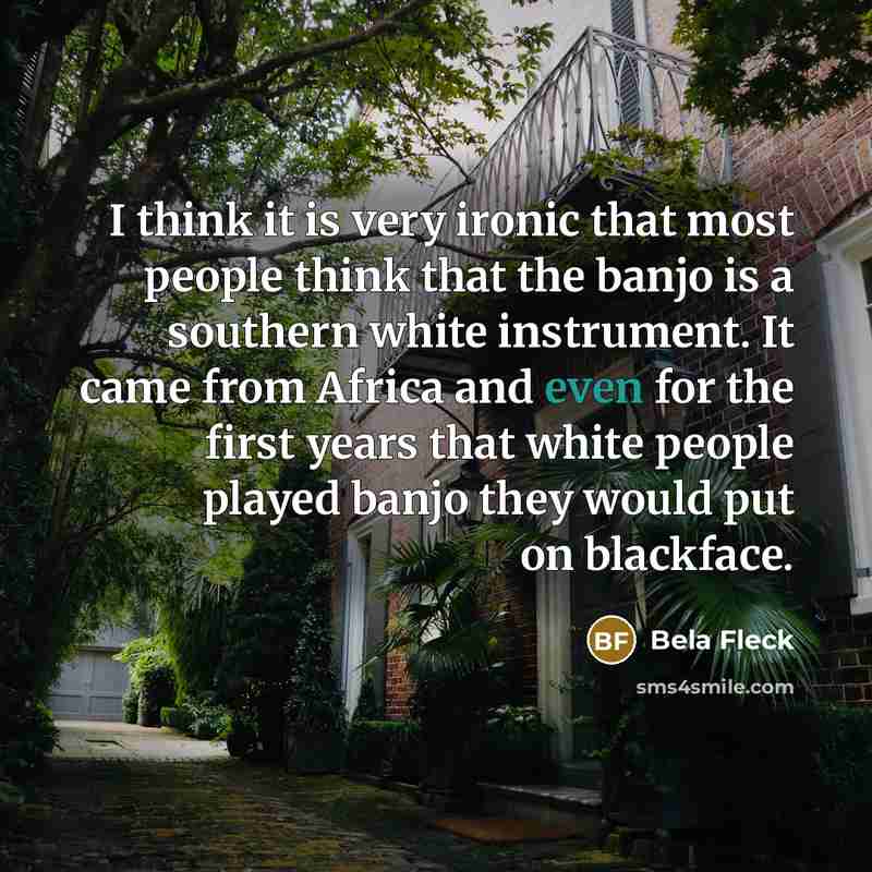 “I think it is very ironic that most people think that the banjo is a southern white instrument. It came from Africa and even for the first years that white people played banjo they would put on blackface.” quote by Bela Fleck