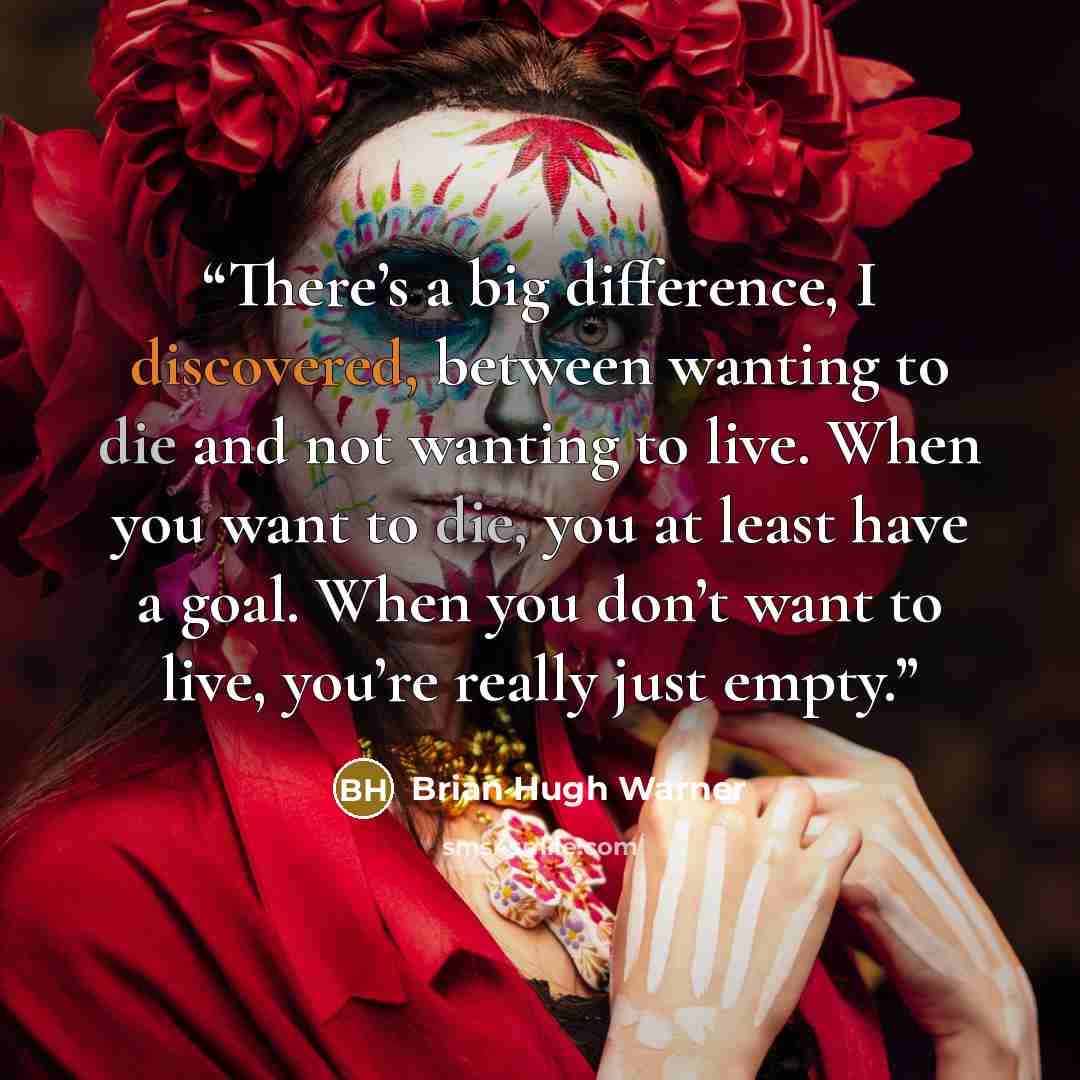 “There’s a big difference, I discovered, between wanting to die and not wanting to live. When you want to die, you at least have a goal. When you don’t want to live, you’re really just empty.” quote by Brian Hugh Warner