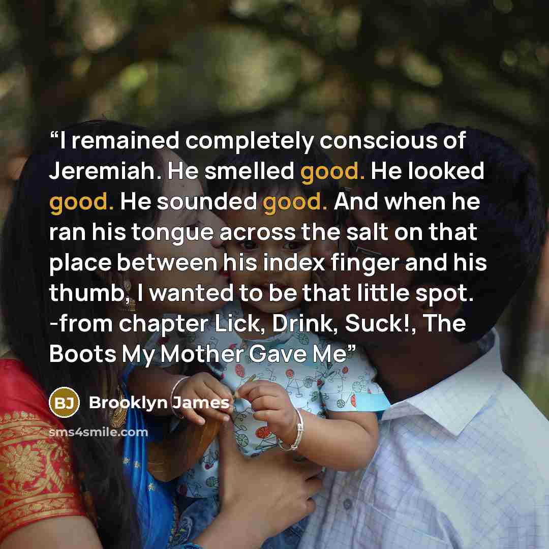 “I remained completely conscious of Jeremiah. He smelled good. He looked good. He sounded good. And when he ran his tongue across the salt on that place between his index finger and his thumb, I wanted to be that little spot. -from chapter Lick, Drink, Suck!, The Boots My Mother Gave Me” quote by Brooklyn James