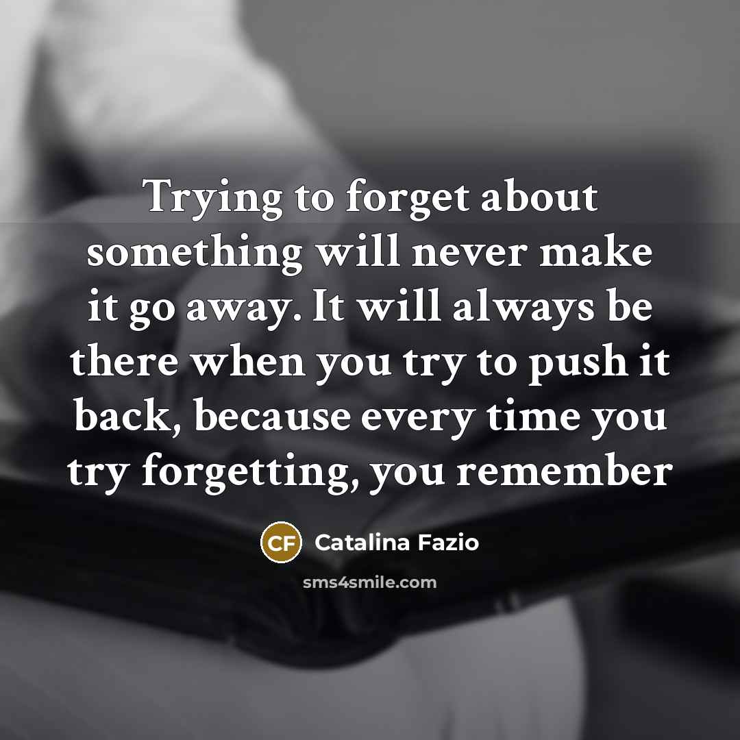 “Trying to forget about something will never make it go away. It will always be there when you try to push it back, because every time you try forgetting, you remember” quote by Catalina Fazio