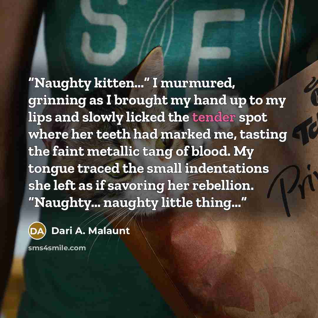 “Naughty kitten…” I murmured, grinning as I brought my hand up to my lips and slowly licked the tender spot where her teeth had marked me, tasting the faint metallic tang of blood. My tongue traced the small indentations she left as if savoring her rebellion. “Naughty… naughty little thing…” quote by Dari A. Malaunt