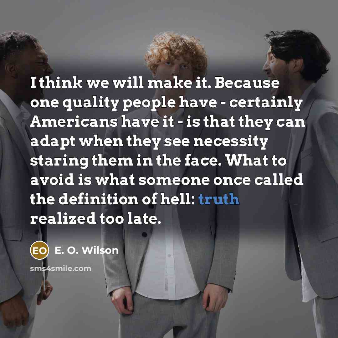 “I think we will make it. Because one quality people have - certainly Americans have it - is that they can adapt when they see necessity staring them in the face. What to avoid is what someone once called the definition of hell: truth realized too late.” quote by E. O. Wilson