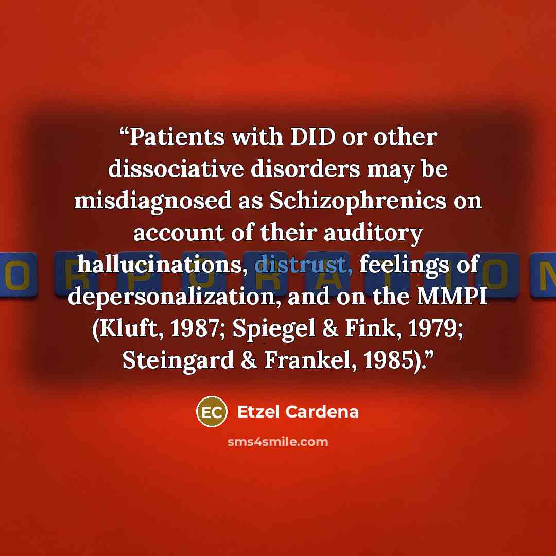 “Patients with DID or other dissociative disorders may be misdiagnosed as Schizophrenics on account of their auditory hallucinations, distrust, feelings of depersonalization, and on the MMPI (Kluft, 1987; Spiegel & Fink, 1979; Steingard & Frankel, 1985).” quote by Etzel Cardena