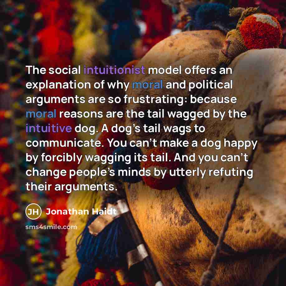 “The social intuitionist model offers an explanation of why moral and political arguments are so frustrating: because moral reasons are the tail wagged by the intuitive dog. A dog’s tail wags to communicate. You can’t make a dog happy by forcibly wagging its tail. And you can’t change people’s…” quote by Jonathan Haidt