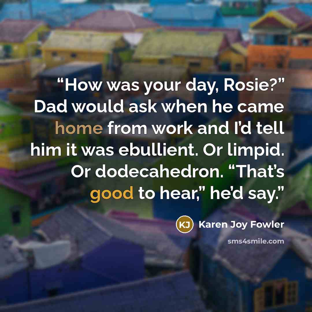 “How was your day, Rosie?” Dad would ask when he came home from work and I’d tell him it was ebullient. Or limpid. Or dodecahedron. “That’s good to hear,” he’d say.” quote by Karen Joy Fowler