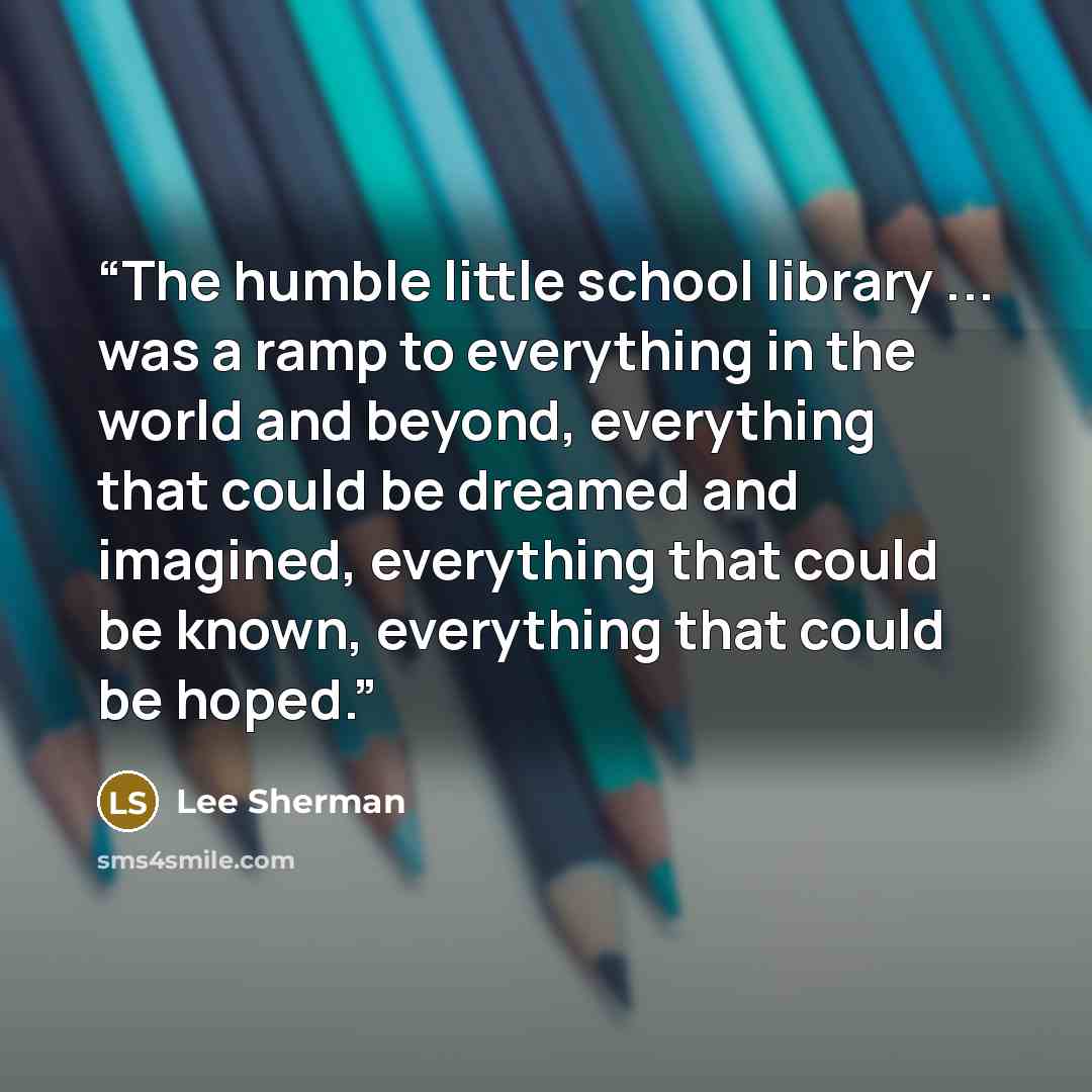 “The humble little school library ... was a ramp to everything in the world and beyond, everything that could be dreamed and imagined, everything that could be known, everything that could be hoped.” quote by Lee Sherman