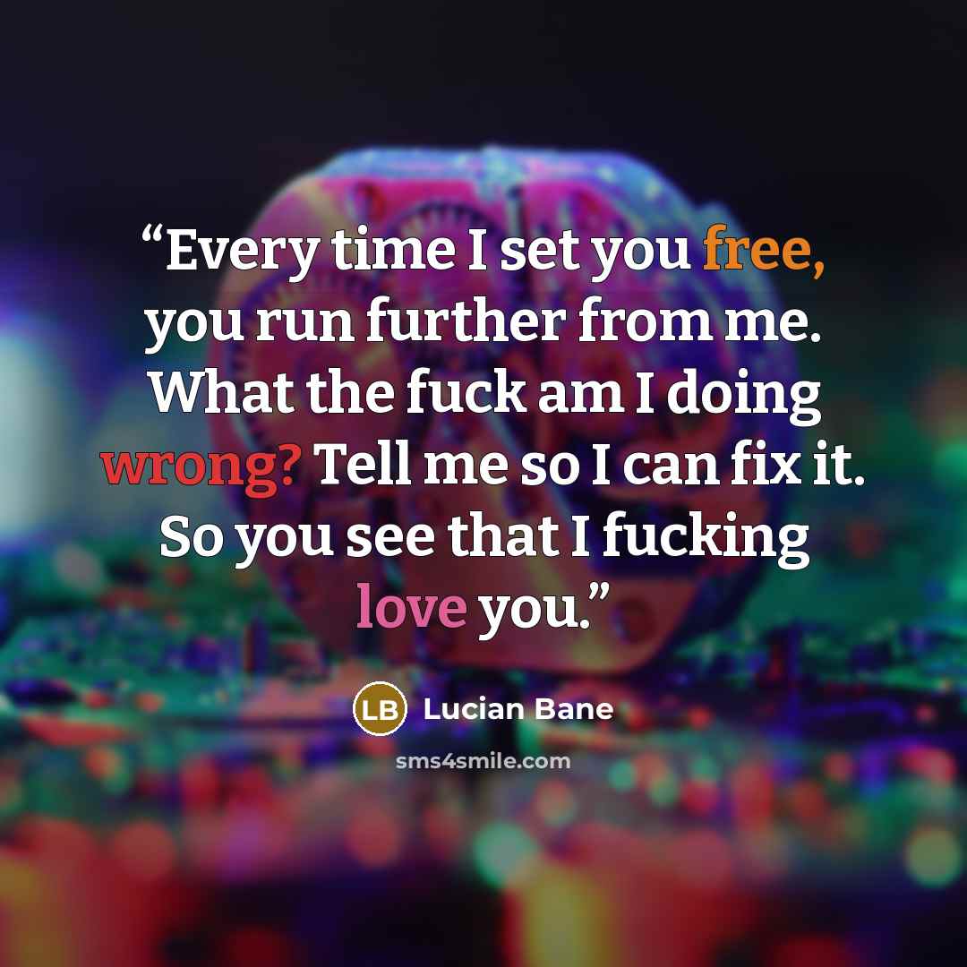 “Every time I set you free, you run further from me. What the fuck am I doing wrong? Tell me so I can fix it. So you see that I fucking love you.” quote by Lucian Bane