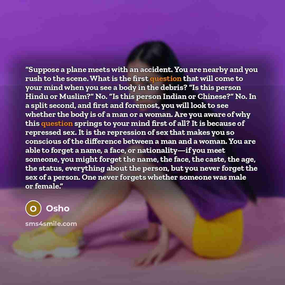 “Suppose a plane meets with an accident. You are nearby and you rush to the scene. What is the first question that will come to your mind when you see a body in the debris? “Is this person Hindu or Muslim?” No. “Is this person Indian or Chinese?” No. In a split second, and first and foremost, you…” quote by Osho