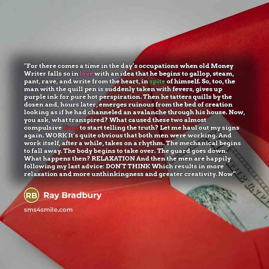 “For there comes a time in the day’s occupations when old Money Writer falls so in love with an idea that he begins to gallop, steam, pant, rave, and write from the heart, in spite of himself. So, too, the man with the quill pen is suddenly taken with fevers, gives up purple ink for pure hot…” quote by Ray Bradbury