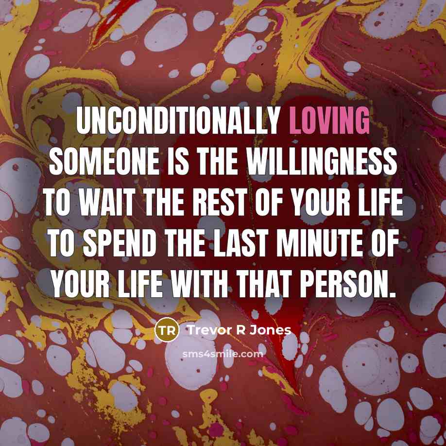 “Unconditionally loving someone is the willingness to wait the rest of your life to spend the last minute of your life with that person.” quote by Trevor R Jones