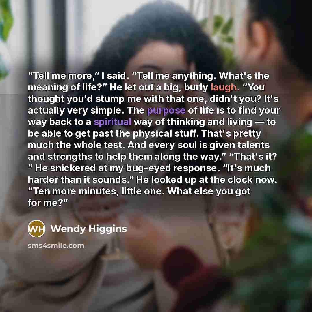 “Tell me more,” I said. “Tell me anything. What's the meaning of life?” He let out a big, burly laugh. “You thought you'd stump me with that one, didn't you? It's actually very simple. The purpose of life is to find your way back to a spiritual way of thinking and living — to be able to get past…” quote by Wendy Higgins