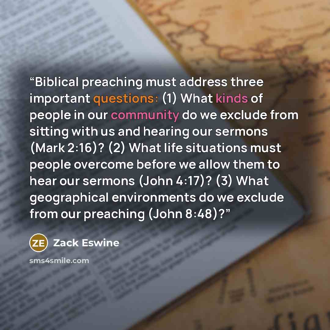 “Biblical preaching must address three important questions: (1) What kinds of people in our community do we exclude from sitting with us and hearing our sermons (Mark 2:16)? (2) What life situations must people overcome before we allow them to hear our sermons (John 4:17)? (3) What geographical…” quote by Zack Eswine