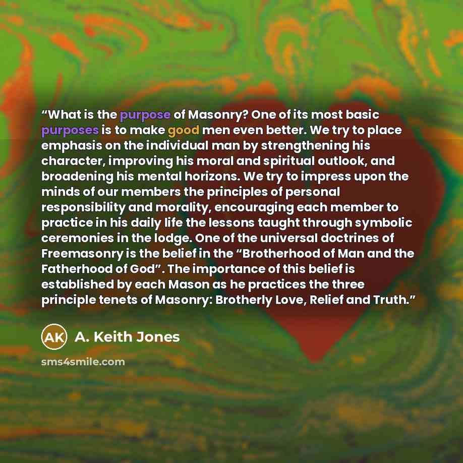 “What is the purpose of Masonry? One of its most basic purposes is to make good men even better. We try to place emphasis on the individual man by strengthening his character, improving his moral and spiritual outlook, and broadening his mental horizons. We try to impress upon the minds of our…” quote by A. Keith Jones