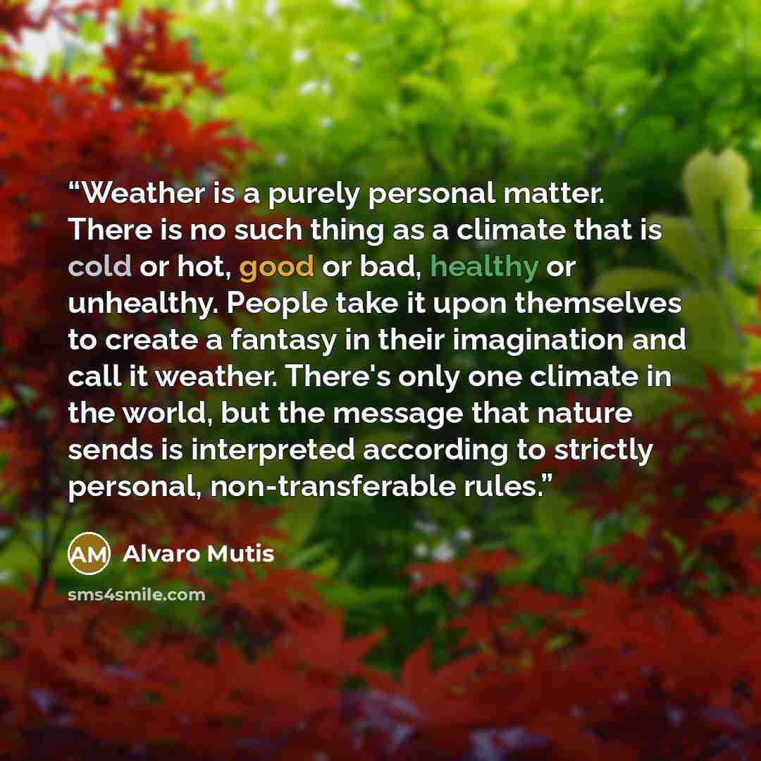 “Weather is a purely personal matter. There is no such thing as a climate that is cold or hot, good or bad, healthy or unhealthy. People take it upon themselves to create a fantasy in their imagination and call it weather. There's only one climate in the world, but the message that nature sends is…” quote by Álvaro Mutis