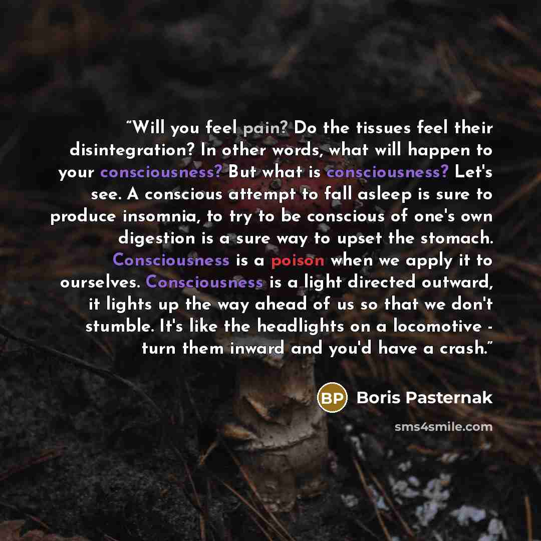 “Will you feel pain? Do the tissues feel their disintegration? In other words, what will happen to your consciousness? But what is consciousness? Let's see. A conscious attempt to fall asleep is sure to produce insomnia, to try to be conscious of one's own digestion is a sure way to upset the…” quote by Boris Pasternak