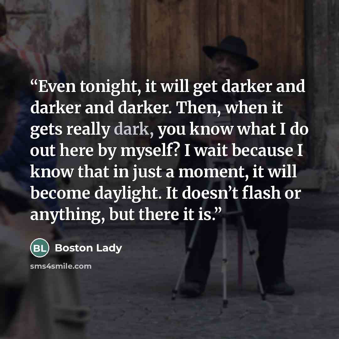 “Even tonight, it will get darker and darker and darker. Then, when it gets really dark, you know what I do out here by myself? I wait because I know that in just a moment, it will become daylight. It doesn’t flash or anything, but there it is.” quote by Boston Lady